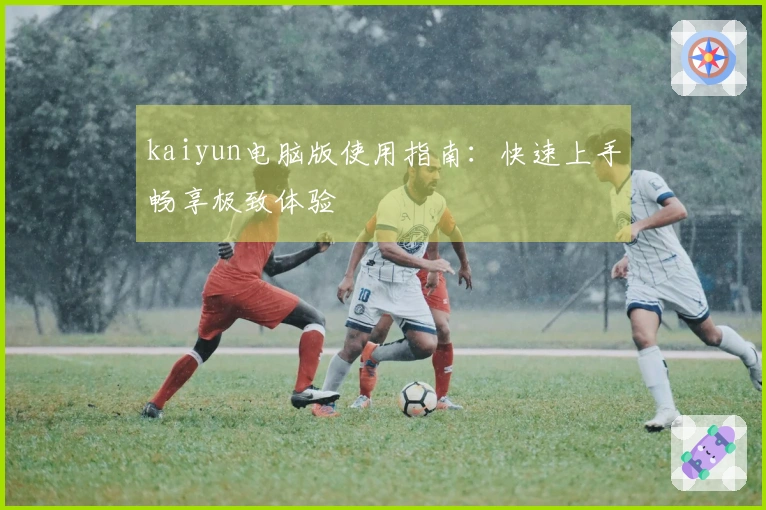 kaiyun电脑版使用指南:快速上手畅享极致体验