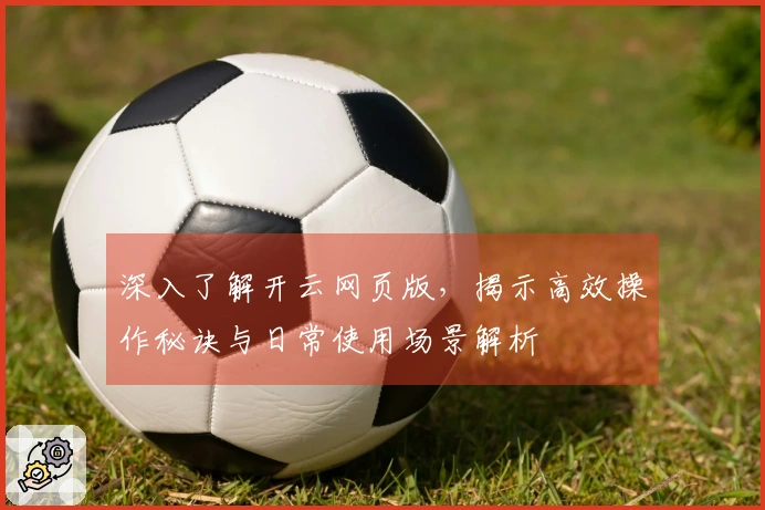 深入了解开云网页版，揭示高效操作秘诀与日常使用场景解析