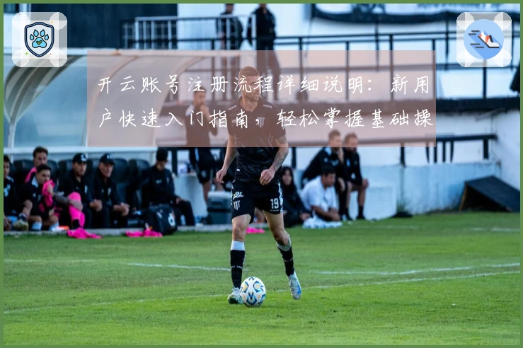 开云账号注册流程详细说明：新用户快速入门指南，轻松掌握基础操作步骤